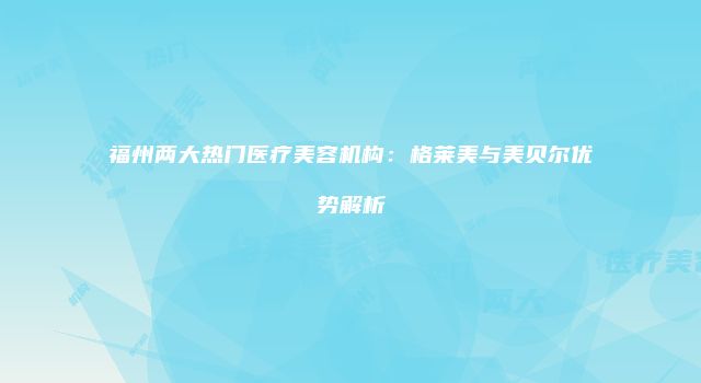 福州两大热门医疗美容机构：格莱美与美贝尔优势解析