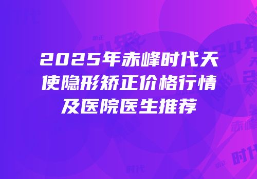 2025年赤峰时代天使隐形矫正价格行情及医院医生推荐