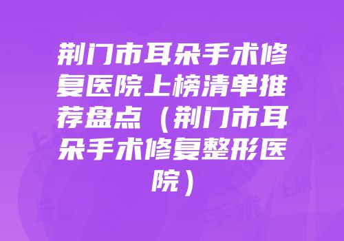 荆门市耳朵手术修复医院上榜清单推荐盘点（荆门市耳朵手术修复整形医院）