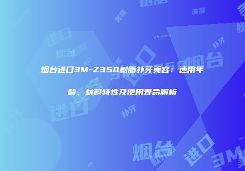 烟台进口3M-Z350树脂补牙美容：适用年龄、材料特性及使用寿命解析