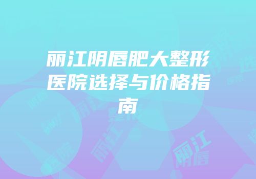 丽江阴唇肥大整形医院选择与价格指南