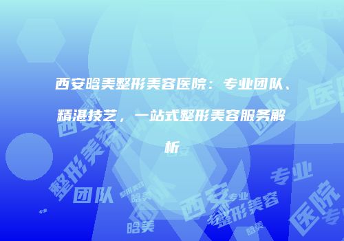 西安晗美整形美容医院：专业团队、精湛技艺，一站式整形美容服务解析