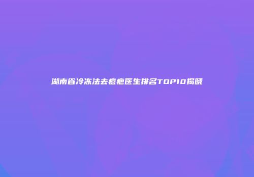 湖南省冷冻法去痘疤医生排名TOP10揭晓