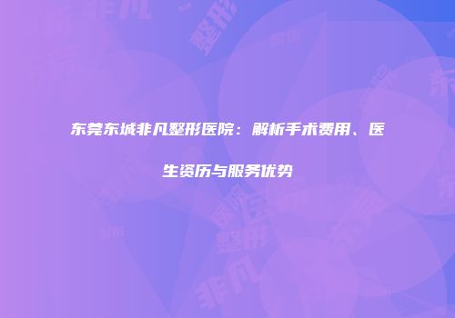 东莞东城非凡整形医院：解析手术费用、医生资历与服务优势