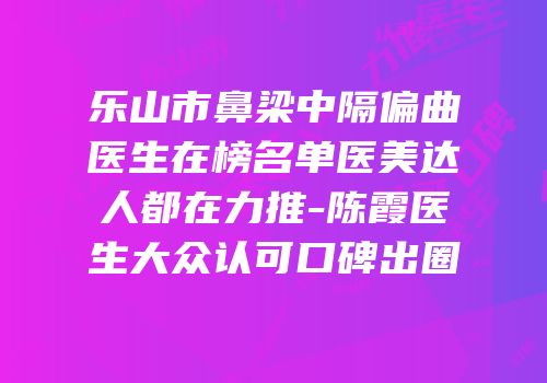 乐山市鼻梁中隔偏曲医生在榜名单医美达人都在力推-陈霞医生大众认可口碑出圈