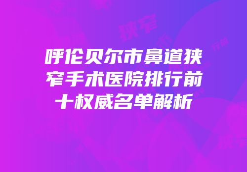 呼伦贝尔市鼻道狭窄手术医院排行前十权威名单解析
