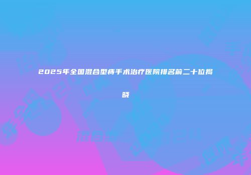 2025年全国混合型痔手术治疗医院排名前二十位揭晓