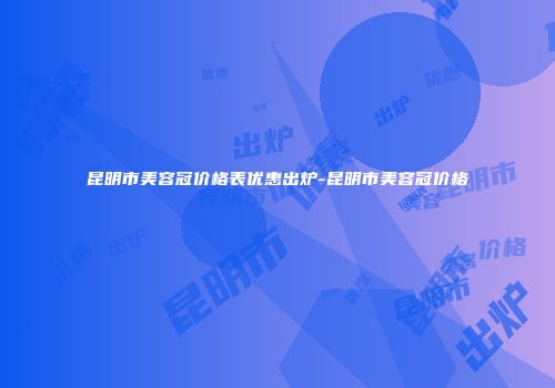 昆明市美容冠价格表优惠出炉-昆明市美容冠价格