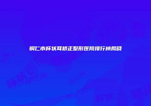 铜仁市杯状耳矫正整形医院排行榜揭晓