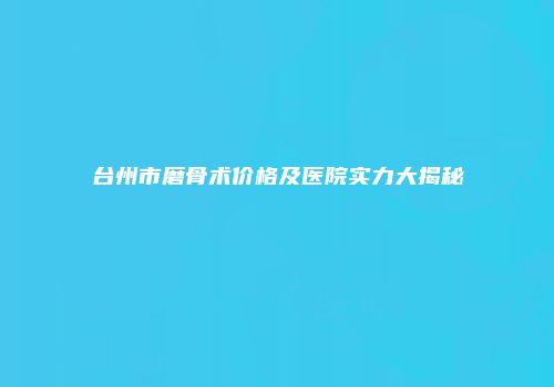 台州市磨骨术价格及医院实力大揭秘