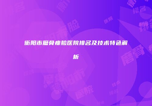 衡阳市磨骨瘦脸医院排名及技术特色解析