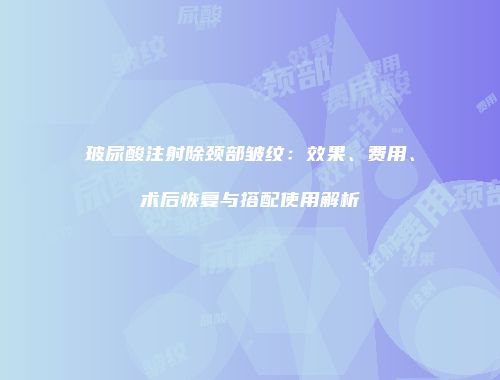 玻尿酸注射除颈部皱纹：效果、费用、术后恢复与搭配使用解析