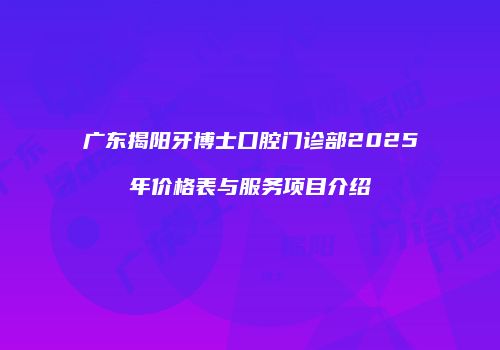 广东揭阳牙博士口腔门诊部2025年价格表与服务项目介绍