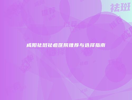 咸阳祛斑祛痘医院推荐与选择指南