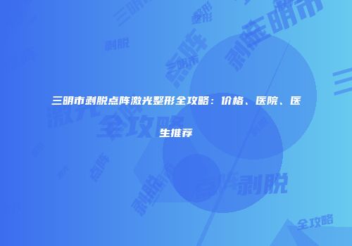 三明市剥脱点阵激光整形全攻略：价格、医院、医生推荐