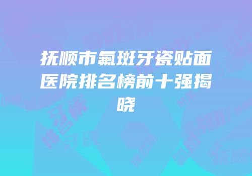 抚顺市氟斑牙瓷贴面医院排名榜前十强揭晓