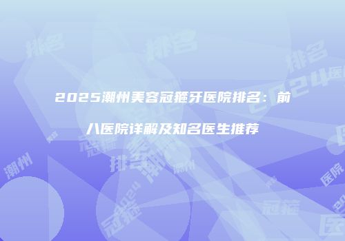 2025潮州美容冠箍牙医院排名：前八医院详解及知名医生推荐