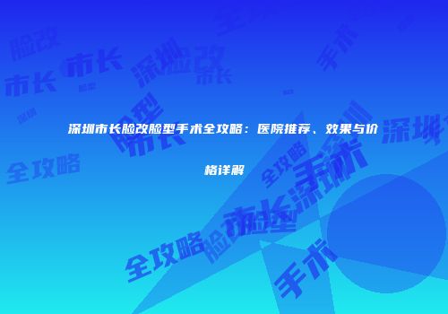 深圳市长脸改脸型手术全攻略：医院推荐、效果与价格详解