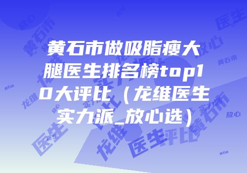 黄石市做吸脂瘦大腿医生排名榜top10大评比（龙维医生实力派_放心选）