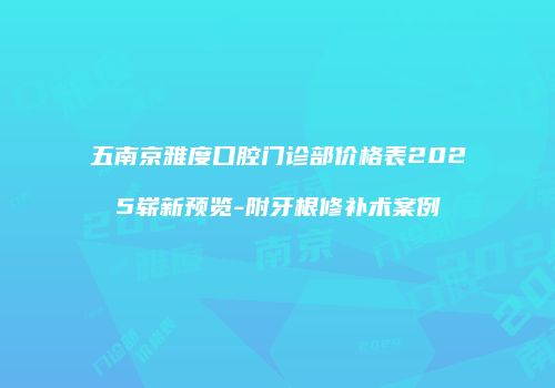 五南京雅度口腔门诊部价格表2025崭新预览-附牙根修补术案例