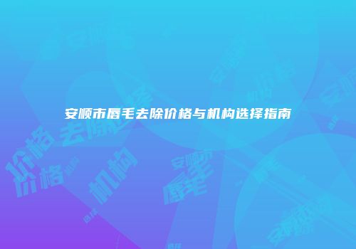 安顺市唇毛去除价格与机构选择指南