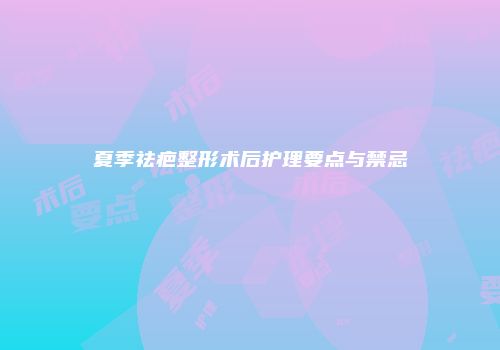 夏季祛疤整形术后护理要点与禁忌