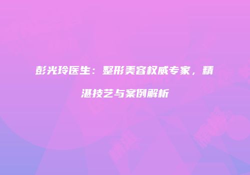 彭光玲医生：整形美容权威专家，精湛技艺与案例解析