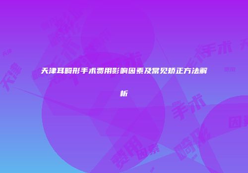 天津耳畸形手术费用影响因素及常见矫正方法解析