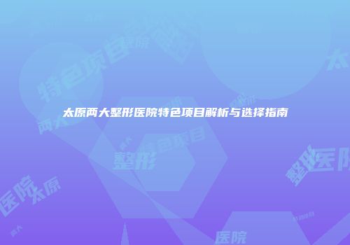 太原两大整形医院特色项目解析与选择指南