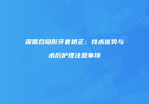 深覆合隐形牙套矫正：技术优势与术后护理注意事项
