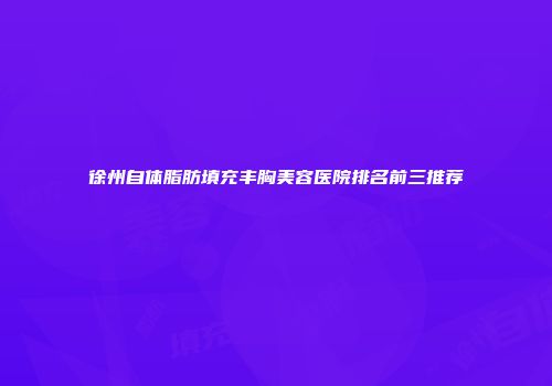 徐州自体脂肪填充丰胸美容医院排名前三推荐