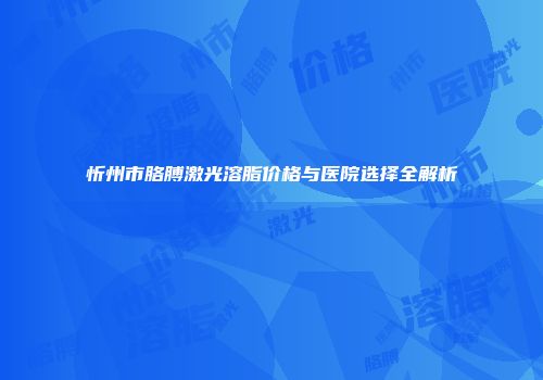 忻州市胳膊激光溶脂价格与医院选择全解析