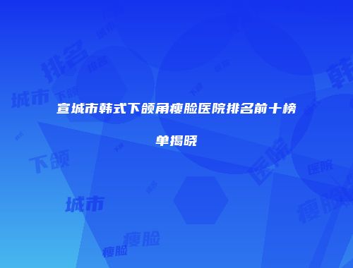 宣城市韩式下颌角瘦脸医院排名前十榜单揭晓
