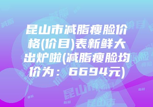 昆山市减脂瘦脸价格(价目)表新鲜大出炉啦(减脂瘦脸均价为：6694元)