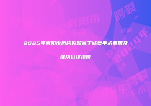 2025年南阳市唇腭裂和鼻子修复手术费用及医院选择指南