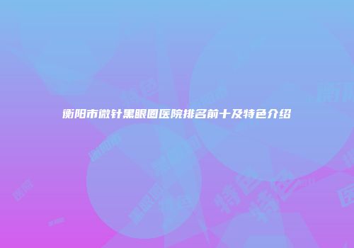 衡阳市微针黑眼圈医院排名前十及特色介绍