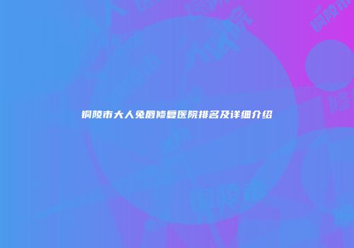 铜陵市大人兔唇修复医院排名及详细介绍