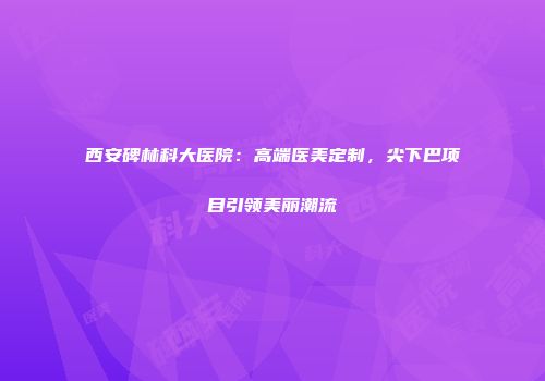 西安碑林科大医院：高端医美定制，尖下巴项目引领美丽潮流