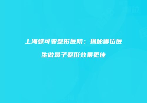 上海蝶可变整形医院：揭秘哪位医生做鼻子整形效果更佳