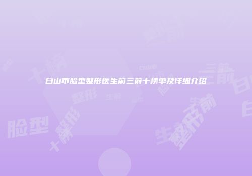 白山市脸型整形医生前三前十榜单及详细介绍