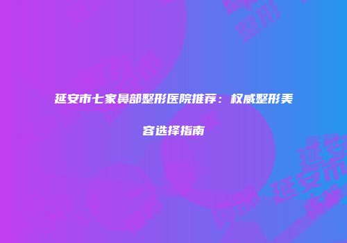 延安市七家鼻部整形医院推荐：权威整形美容选择指南