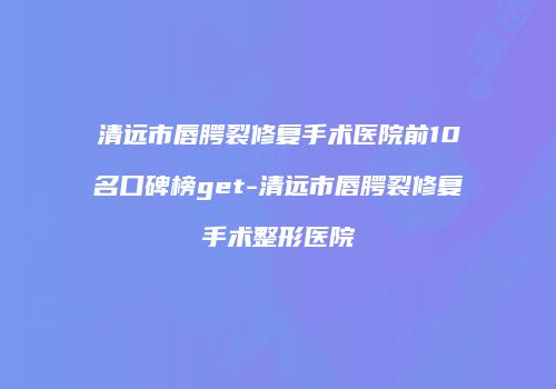 清远市唇腭裂修复手术医院前10名口碑榜get-清远市唇腭裂修复手术整形医院