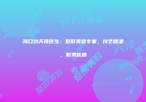 海口刘天顶医生：整形美容专家，技艺精湛，服务优质
