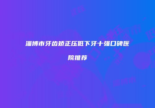 淄博市牙齿矫正压低下牙十强口碑医院推荐