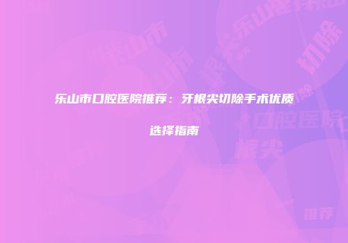 乐山市口腔医院推荐：牙根尖切除手术优质选择指南