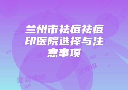 兰州市祛痘祛痘印医院选择与注意事项