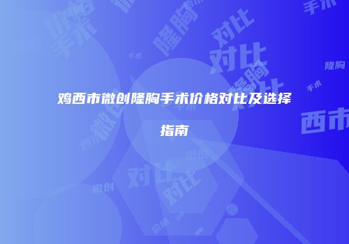 鸡西市微创隆胸手术价格对比及选择指南