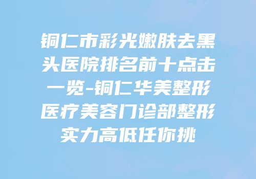 铜仁市彩光嫩肤去黑头医院排名前十点击一览-铜仁华美整形医疗美容门诊部整形实力高低任你挑
