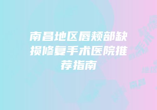 南昌地区唇颊部缺损修复手术医院推荐指南