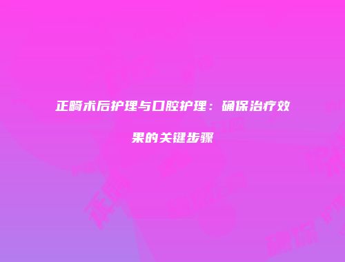 正畸术后护理与口腔护理：确保治疗效果的关键步骤